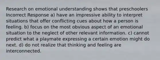 Research on emotional understanding shows that preschoolers Incorrect Response a) have an impressive ability to interpret situations that offer conflicting cues about how a person is feeling. b) focus on the most obvious aspect of an emotional situation to the neglect of other relevant information. c) cannot predict what a playmate expressing a certain emotion might do next. d) do not realize that thinking and feeling are interconnected.