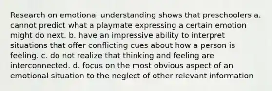 Research on emotional understanding shows that preschoolers a. cannot predict what a playmate expressing a certain emotion might do next. b. have an impressive ability to interpret situations that offer conflicting cues about how a person is feeling. c. do not realize that thinking and feeling are interconnected. d. focus on the most obvious aspect of an emotional situation to the neglect of other relevant information