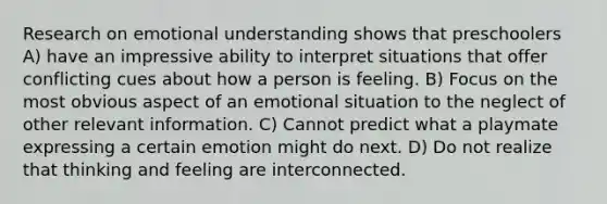 Research on emotional understanding shows that preschoolers A) have an impressive ability to interpret situations that offer conflicting cues about how a person is feeling. B) Focus on the most obvious aspect of an emotional situation to the neglect of other relevant information. C) Cannot predict what a playmate expressing a certain emotion might do next. D) Do not realize that thinking and feeling are interconnected.