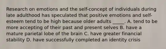 Research on emotions and the self-concept of individuals during late adulthood has speculated that positive emotions and self-esteem tend to be high because older adults _____. A. tend to be more accepting of their past and present selves B. have a mature parietal lobe of the brain C. have greater financial stability D. have successfully completed an identity crisis