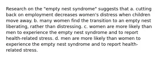 Research on the "empty nest syndrome" suggests that a. cutting back on employment decreases women's distress when children move away. b. many women find the transition to an empty nest liberating, rather than distressing. c. women are more likely than men to experience the empty nest syndrome and to report health-related stress. d. men are more likely than women to experience the empty nest syndrome and to report health-related stress.