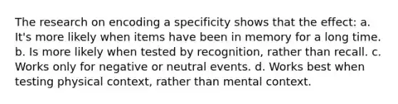 The research on encoding a specificity shows that the effect: a. It's more likely when items have been in memory for a long time. b. Is more likely when tested by recognition, rather than recall. c. Works only for negative or neutral events. d. Works best when testing physical context, rather than mental context.