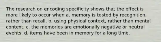 The research on encoding specificity shows that the effect is more likely to occur when a. memory is tested by recognition, rather than recall. b. using physical context, rather than mental context. c. the memories are emotionally negative or neutral events. d. items have been in memory for a long time.