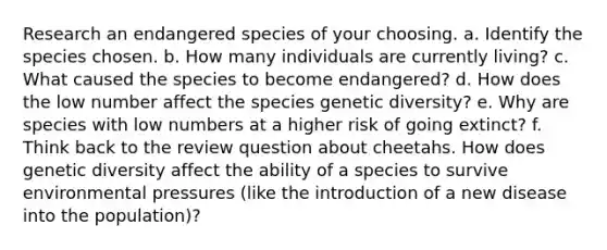 Research an endangered species of your choosing. a. Identify the species chosen. b. How many individuals are currently living? c. What caused the species to become endangered? d. How does the low number affect the species genetic diversity? e. Why are species with low numbers at a higher risk of going extinct? f. Think back to the review question about cheetahs. How does genetic diversity affect the ability of a species to survive environmental pressures (like the introduction of a new disease into the population)?