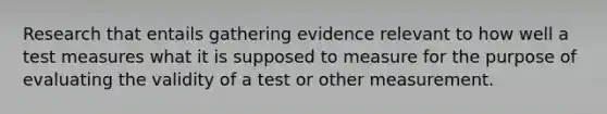 Research that entails gathering evidence relevant to how well a test measures what it is supposed to measure for the purpose of evaluating the validity of a test or other measurement.