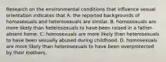 Research on the environmental conditions that influence sexual orientation indicates that A. the reported backgrounds of homosexuals and heterosexuals are similar. B. homosexuals are more likely than heterosexuals to have been raised in a father-absent home. C. homosexuals are more likely than heterosexuals to have been sexually abused during childhood. D. homosexuals are more likely than heterosexuals to have been overprotected by their mothers.