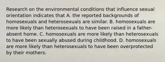 Research on the environmental conditions that influence sexual orientation indicates that A. the reported backgrounds of homosexuals and heterosexuals are similar. B. homosexuals are more likely than heterosexuals to have been raised in a father-absent home. C. homosexuals are more likely than heterosexuals to have been sexually abused during childhood. D. homosexuals are more likely than heterosexuals to have been overprotected by their mothers.