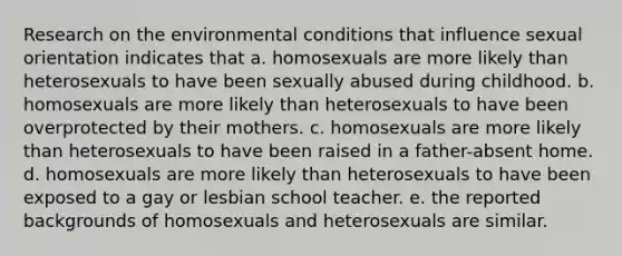 Research on the environmental conditions that influence sexual orientation indicates that a. homosexuals are more likely than heterosexuals to have been sexually abused during childhood. b. homosexuals are more likely than heterosexuals to have been overprotected by their mothers. c. homosexuals are more likely than heterosexuals to have been raised in a father-absent home. d. homosexuals are more likely than heterosexuals to have been exposed to a gay or lesbian school teacher. e. the reported backgrounds of homosexuals and heterosexuals are similar.