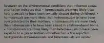 Research on the environmental conditions that influence sexual orientation indicates that ∙ homosexuals are more likely than heterosexuals to have been sexually abused during childhood. ∙ homosexuals are more likely than heterosexuals to have been overprotected by their mothers. ∙ homosexuals are more likely than heterosexuals to have been raised in a father-absent home. ∙ homosexuals are more likely than heterosexuals to have been exposed to a gay or lesbian schoolteacher. ∙ the reported backgrounds of homosexuals and heterosexuals are similar