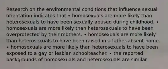 Research on the environmental conditions that influence sexual orientation indicates that ∙ homosexuals are more likely than heterosexuals to have been sexually abused during childhood. ∙ homosexuals are more likely than heterosexuals to have been overprotected by their mothers. ∙ homosexuals are more likely than heterosexuals to have been raised in a father-absent home. ∙ homosexuals are more likely than heterosexuals to have been exposed to a gay or lesbian schoolteacher. ∙ the reported backgrounds of homosexuals and heterosexuals are similar