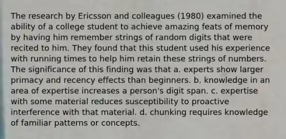 The research by Ericsson and colleagues (1980) examined the ability of a college student to achieve amazing feats of memory by having him remember strings of random digits that were recited to him. They found that this student used his experience with running times to help him retain these strings of numbers. The significance of this finding was that a. experts show larger primacy and recency effects than beginners. b. knowledge in an area of expertise increases a person's digit span. c. expertise with some material reduces susceptibility to proactive interference with that material. d. chunking requires knowledge of familiar patterns or concepts.