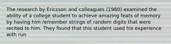 The research by Ericsson and colleagues (1980) examined the ability of a college student to achieve amazing feats of memory by having him remember strings of random digits that were recited to him. They found that this student used his experience with run