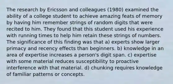 The research by Ericsson and colleagues (1980) examined the ability of a college student to achieve amazing feats of memory by having him remember strings of random digits that were recited to him. They found that this student used his experience with running times to help him retain these strings of numbers. The significance of this finding was that a) experts show larger primacy and recency effects than beginners. b) knowledge in an area of expertise increases a person's digit span. c) expertise with some material reduces susceptibility to proactive interference with that material. d) chunking requires knowledge of familiar patterns or concepts.