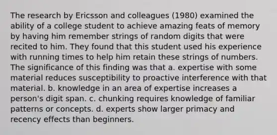 The research by Ericsson and colleagues (1980) examined the ability of a college student to achieve amazing feats of memory by having him remember strings of random digits that were recited to him. They found that this student used his experience with running times to help him retain these strings of numbers. The significance of this finding was that a. expertise with some material reduces susceptibility to proactive interference with that material. b. knowledge in an area of expertise increases a person's digit span. c. chunking requires knowledge of familiar patterns or concepts. d. experts show larger primacy and recency effects than beginners.