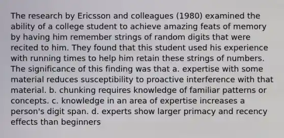 The research by Ericsson and colleagues (1980) examined the ability of a college student to achieve amazing feats of memory by having him remember strings of random digits that were recited to him. They found that this student used his experience with running times to help him retain these strings of numbers. The significance of this finding was that a. expertise with some material reduces susceptibility to proactive interference with that material. b. chunking requires knowledge of familiar patterns or concepts. c. knowledge in an area of expertise increases a person's digit span. d. experts show larger primacy and recency effects than beginners