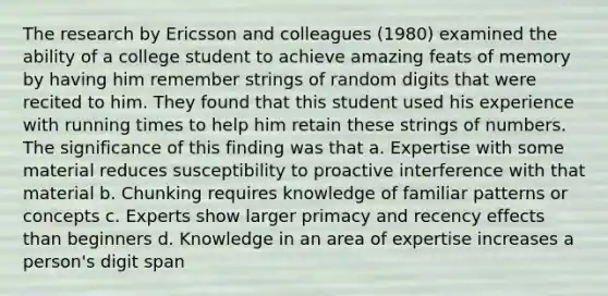 The research by Ericsson and colleagues (1980) examined the ability of a college student to achieve amazing feats of memory by having him remember strings of random digits that were recited to him. They found that this student used his experience with running times to help him retain these strings of numbers. The significance of this finding was that a. Expertise with some material reduces susceptibility to proactive interference with that material b. Chunking requires knowledge of familiar patterns or concepts c. Experts show larger primacy and recency effects than beginners d. Knowledge in an area of expertise increases a person's digit span