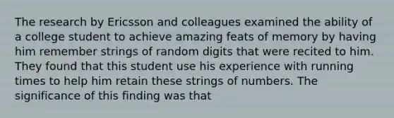 The research by Ericsson and colleagues examined the ability of a college student to achieve amazing feats of memory by having him remember strings of random digits that were recited to him. They found that this student use his experience with running times to help him retain these strings of numbers. The significance of this finding was that