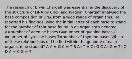 The research of Erwin Chargaff was essential in the discovery of the structure of DNA by Crick and Watson. Chargaff analysed the base composition of DNA from a wide range of organisms. He reported his findings using the initial letter of each base to stand for the number of that base found in an organism's genome. A=number of adenine bases G=number of guanine bases C =number of cytosine bases T=number of thymine bases Which of these relationships did he find within the genome of each organism he studied? A A = G C = T B A+T = C+G C A+G = T+C D A = C G = T