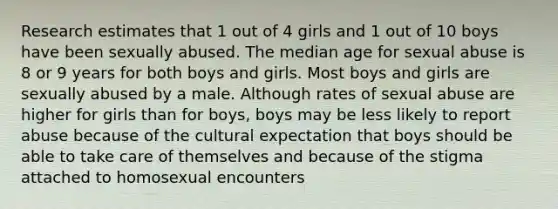 Research estimates that 1 out of 4 girls and 1 out of 10 boys have been sexually abused. The median age for sexual abuse is 8 or 9 years for both boys and girls. Most boys and girls are sexually abused by a male. Although rates of sexual abuse are higher for girls than for boys, boys may be less likely to report abuse because of the cultural expectation that boys should be able to take care of themselves and because of the stigma attached to homosexual encounters