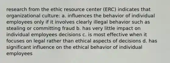 research from the ethic resource center (ERC) indicates that organizational culture: a. influences the behavior of individual employees only if it involves clearly illegal behavior such as stealing or committing fraud b. has very little impact on individual employees decisions c. is most effective when it focuses on legal rather than ethical aspects of decisions d. has significant influence on the ethical behavior of individual employees