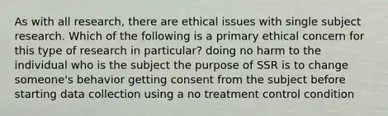 As with all research, there are ethical issues with single subject research. Which of the following is a primary ethical concern for this type of research in particular? doing no harm to the individual who is the subject the purpose of SSR is to change someone's behavior getting consent from the subject before starting data collection using a no treatment control condition