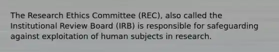 The Research Ethics Committee (REC), also called the Institutional Review Board (IRB) is responsible for safeguarding against exploitation of human subjects in research.