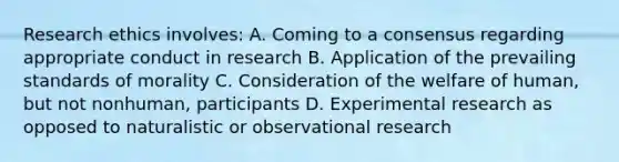 Research ethics involves: A. Coming to a consensus regarding appropriate conduct in research B. Application of the prevailing standards of morality C. Consideration of the welfare of human, but not nonhuman, participants D. Experimental research as opposed to naturalistic or observational research