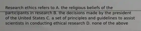 Research ethics refers to A. the religious beliefs of the participants in research B. the decisions made by the president of the United States C. a set of principles and guidelines to assist scientists in conducting ethical research D. none of the above