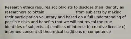 Research ethics requires sociologists to disclose their identity as researchers to obtain ________________ from subjects by making their participation voluntary and based on a full understanding of possible risks and benefits that we will not reveal the true identities of subjects. a) conflicts of interest b) creative license c) informed consent d) theoretical traditions e) competence