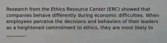 Research from the Ethics Resource Center (ERC) showed that companies behave differently during economic difficulties. When employees perceive the decisions and behaviors of their leaders as a heightened commitment to ethics, they are most likely to ________.