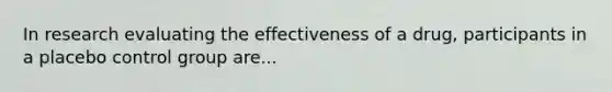 In research evaluating the effectiveness of a drug, participants in a placebo control group are...