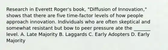 Research in Everett Roger's book, "Diffusion of Innovation," shows that there are five time-factor levels of how people approach innovation. Individuals who are often skeptical and somewhat resistant but bow to peer pressure ate the _______ level. A. Late Majority B. Laggards C. Early Adopters D. Early Majority