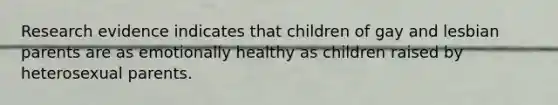 Research evidence indicates that children of gay and lesbian parents are as emotionally healthy as children raised by heterosexual parents.