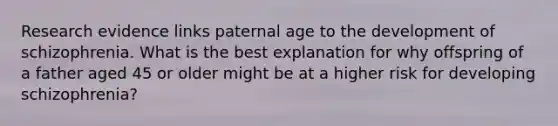 Research evidence links paternal age to the development of schizophrenia. What is the best explanation for why offspring of a father aged 45 or older might be at a higher risk for developing schizophrenia?