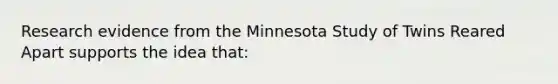 Research evidence from the Minnesota Study of Twins Reared Apart supports the idea that: