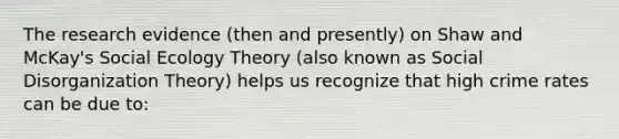 The research evidence (then and presently) on Shaw and McKay's Social Ecology Theory (also known as Social Disorganization Theory) helps us recognize that high crime rates can be due to: