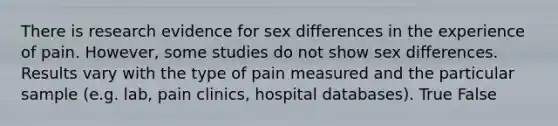 There is research evidence for sex differences in the experience of pain. However, some studies do not show sex differences. Results vary with the type of pain measured and the particular sample (e.g. lab, pain clinics, hospital databases). True False