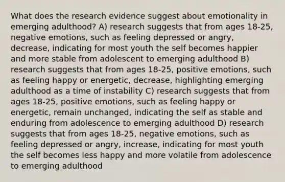 What does the research evidence suggest about emotionality in emerging adulthood? A) research suggests that from ages 18-25, negative emotions, such as feeling depressed or angry, decrease, indicating for most youth the self becomes happier and more stable from adolescent to emerging adulthood B) research suggests that from ages 18-25, positive emotions, such as feeling happy or energetic, decrease, highlighting emerging adulthood as a time of instability C) research suggests that from ages 18-25, positive emotions, such as feeling happy or energetic, remain unchanged, indicating the self as stable and enduring from adolescence to emerging adulthood D) research suggests that from ages 18-25, negative emotions, such as feeling depressed or angry, increase, indicating for most youth the self becomes less happy and more volatile from adolescence to emerging adulthood