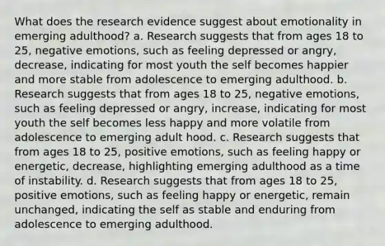 What does the research evidence suggest about emotionality in emerging adulthood? a. Research suggests that from ages 18 to 25, negative emotions, such as feeling depressed or angry, decrease, indicating for most youth the self becomes happier and more stable from adolescence to emerging adulthood. b. Research suggests that from ages 18 to 25, negative emotions, such as feeling depressed or angry, increase, indicating for most youth the self becomes less happy and more volatile from adolescence to emerging adult hood. c. Research suggests that from ages 18 to 25, positive emotions, such as feeling happy or energetic, decrease, highlighting emerging adulthood as a time of instability. d. Research suggests that from ages 18 to 25, positive emotions, such as feeling happy or energetic, remain unchanged, indicating the self as stable and enduring from adolescence to emerging adulthood.