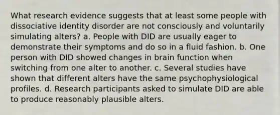 What research evidence suggests that at least some people with dissociative identity disorder are not consciously and voluntarily simulating alters? a. People with DID are usually eager to demonstrate their symptoms and do so in a fluid fashion. b. One person with DID showed changes in brain function when switching from one alter to another. c. Several studies have shown that different alters have the same psychophysiological profiles. d. Research participants asked to simulate DID are able to produce reasonably plausible alters.