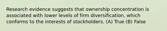 Research evidence suggests that ownership concentration is associated with lower levels of firm diversification, which conforms to the interests of stockholders. (A) True (B) False