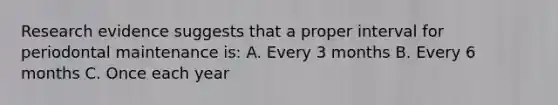 Research evidence suggests that a proper interval for periodontal maintenance is: A. Every 3 months B. Every 6 months C. Once each year