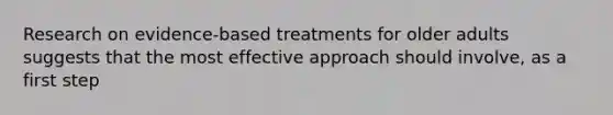 Research on evidence-based treatments for older adults suggests that the most effective approach should involve, as a first step