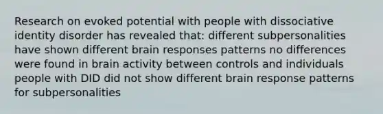 Research on evoked potential with people with dissociative identity disorder has revealed that: different subpersonalities have shown different brain responses patterns no differences were found in brain activity between controls and individuals people with DID did not show different brain response patterns for subpersonalities