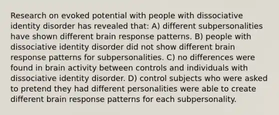 Research on evoked potential with people with dissociative identity disorder has revealed that: A) different subpersonalities have shown different brain response patterns. B) people with dissociative identity disorder did not show different brain response patterns for subpersonalities. C) no differences were found in brain activity between controls and individuals with dissociative identity disorder. D) control subjects who were asked to pretend they had different personalities were able to create different brain response patterns for each subpersonality.