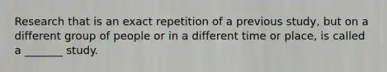 Research that is an exact repetition of a previous study, but on a different group of people or in a different time or place, is called a _______ study.