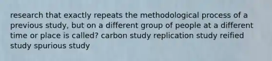 research that exactly repeats the methodological process of a previous study, but on a different group of people at a different time or place is called? carbon study replication study reified study spurious study