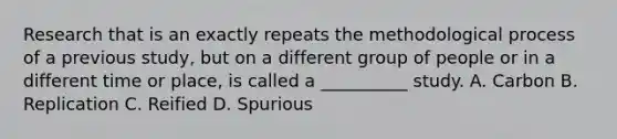 Research that is an exactly repeats the methodological process of a previous study, but on a different group of people or in a different time or place, is called a __________ study. A. Carbon B. Replication C. Reified D. Spurious