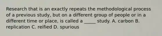 Research that is an exactly repeats the methodological process of a previous study, but on a different group of people or in a different time or place, is called a _____ study. A. carbon B. replication C. reified D. spurious