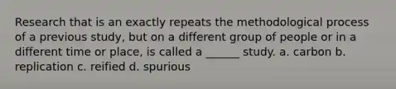 Research that is an exactly repeats the methodological process of a previous study, but on a different group of people or in a different time or place, is called a ______ study. a. carbon b. replication c. reified d. spurious